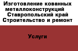 Изготовление кованных металлоконструкций  - Ставропольский край Строительство и ремонт » Услуги   . Ставропольский край